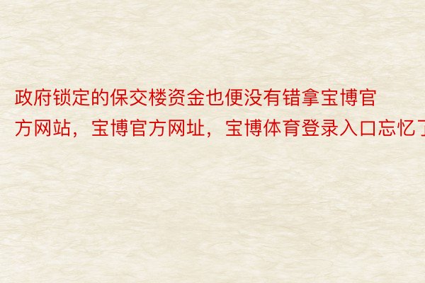 政府锁定的保交楼资金也便没有错拿宝博官方网站，宝博官方网址，宝博体育登录入口忘忆了