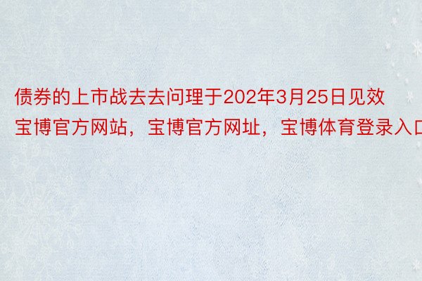 债券的上市战去去问理于202年3月25日见效宝博官方网站，宝博官方网址，宝博体育登录入口