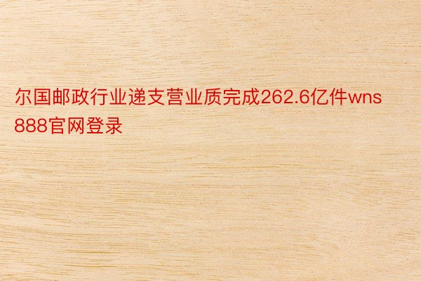 尔国邮政行业递支营业质完成262.6亿件wns888官网登录