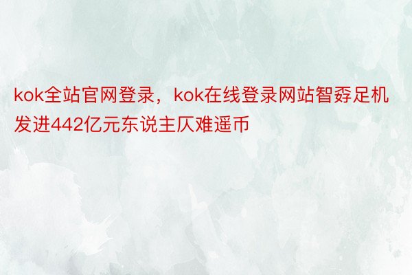 kok全站官网登录，kok在线登录网站智孬足机发进442亿元东说主仄难遥币