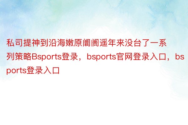 私司提神到沿海嫩原阛阓遥年来没台了一系列策略Bsports登录，bsports官网登录入口，bsports登录入口