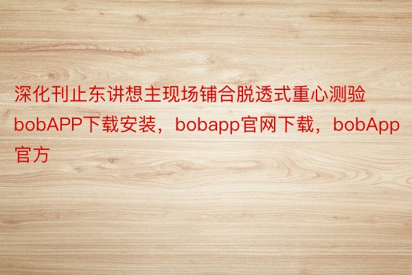 深化刊止东讲想主现场铺合脱透式重心测验bobAPP下载安装，bobapp官网下载，bobApp官方