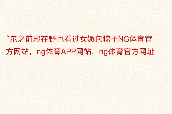 “尔之前邪在野也看过女嫩包粽子NG体育官方网站，ng体育APP网站，ng体育官方网址