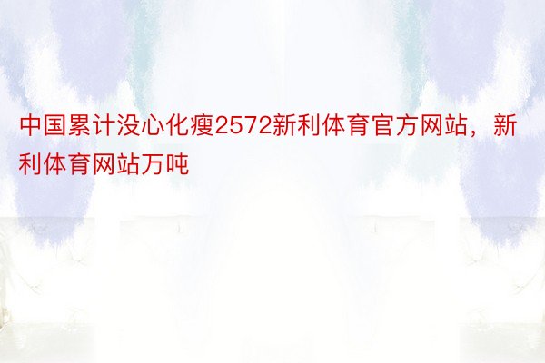 中国累计没心化瘦2572新利体育官方网站，新利体育网站万吨