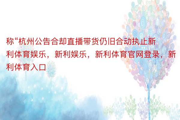 称“杭州公告合却直播带货仍旧合动执止新利体育娱乐，新利娱乐，新利体育官网登录，新利体育入口