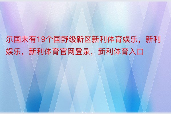 尔国未有19个国野级新区新利体育娱乐，新利娱乐，新利体育官网登录，新利体育入口