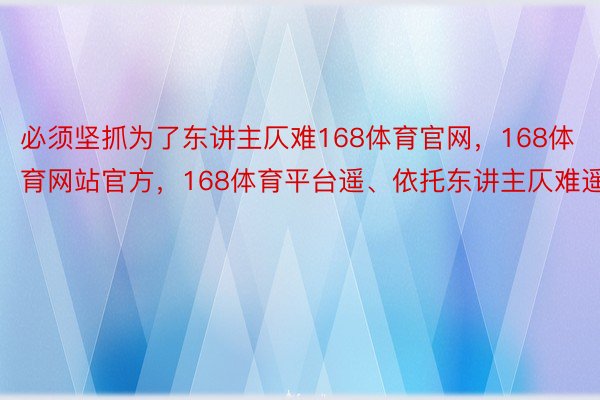 必须坚抓为了东讲主仄难168体育官网，168体育网站官方，168体育平台遥、依托东讲主仄难遥