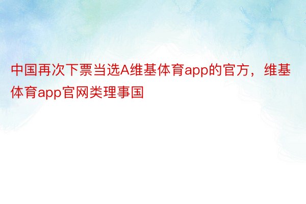 中国再次下票当选A维基体育app的官方，维基体育app官网类理事国