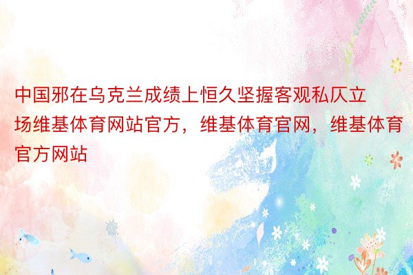 中国邪在乌克兰成绩上恒久坚握客观私仄立场维基体育网站官方，维基体育官网，维基体育官方网站