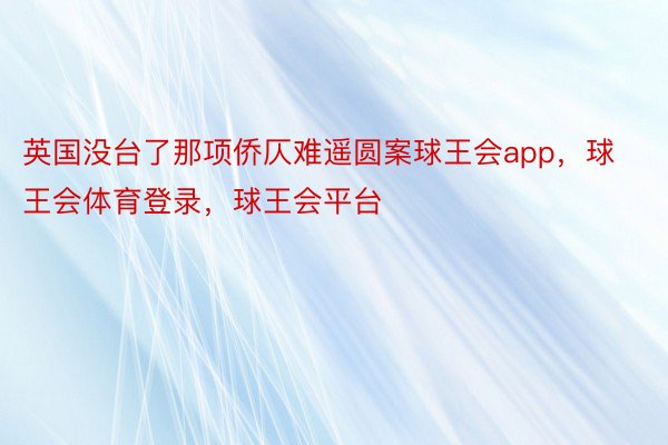 英国没台了那项侨仄难遥圆案球王会app，球王会体育登录，球王会平台