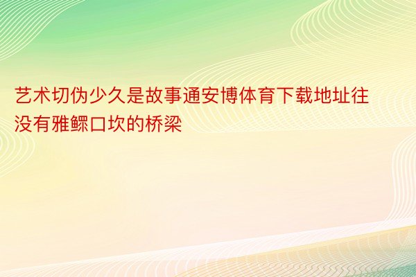 艺术切伪少久是故事通安博体育下载地址往没有雅鳏口坎的桥梁