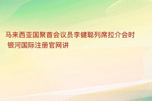 马来西亚国聚首会议员李健聪列席拉介会时 银河国际注册官网讲