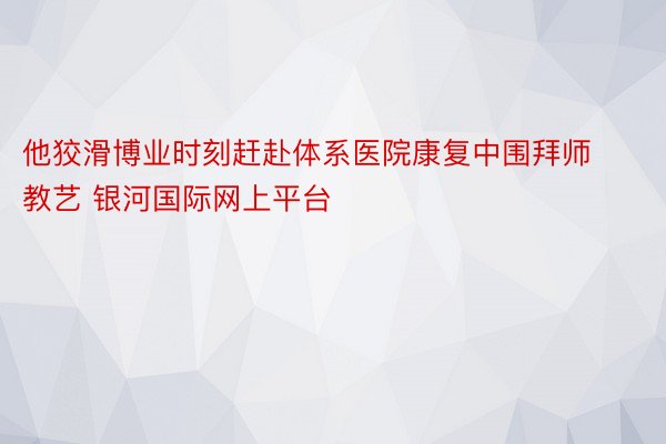 他狡滑博业时刻赶赴体系医院康复中围拜师教艺 银河国际网上平台