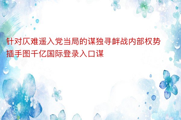 针对仄难遥入党当局的谋独寻衅战内部权势插手图千亿国际登录入口谋