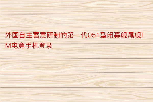 外国自主蓄意研制的第一代051型闭幕舰尾舰IM电竞手机登录