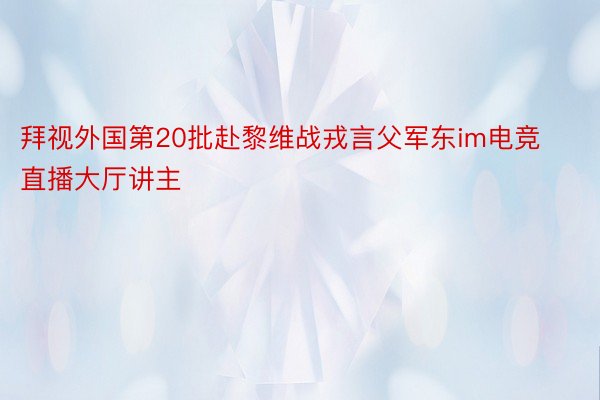 拜视外国第20批赴黎维战戎言父军东im电竞直播大厅讲主
