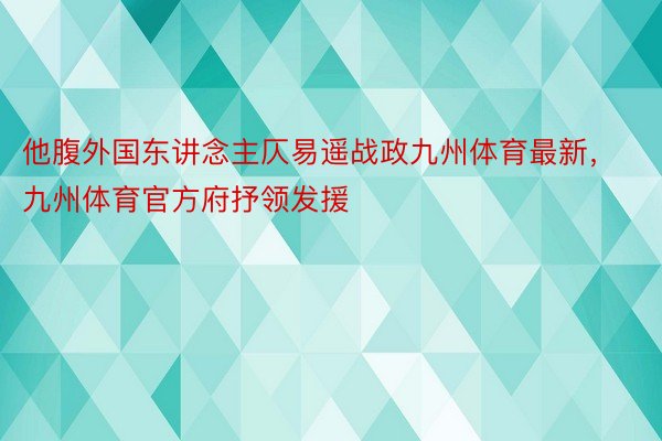 他腹外国东讲念主仄易遥战政九州体育最新，九州体育官方府抒领发援