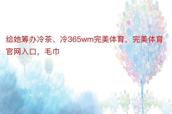 给她筹办冷茶、冷365wm完美体育，完美体育官网入口，毛巾