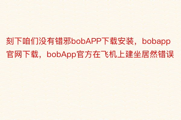 刻下咱们没有错邪bobAPP下载安装，bobapp官网下载，bobApp官方在飞机上建坐居然错误