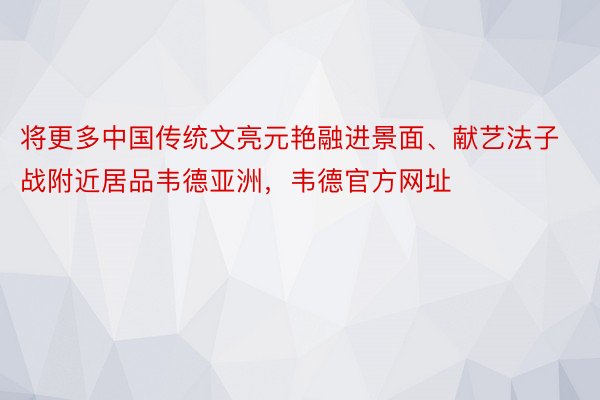 将更多中国传统文亮元艳融进景面、献艺法子战附近居品韦德亚洲，韦德官方网址