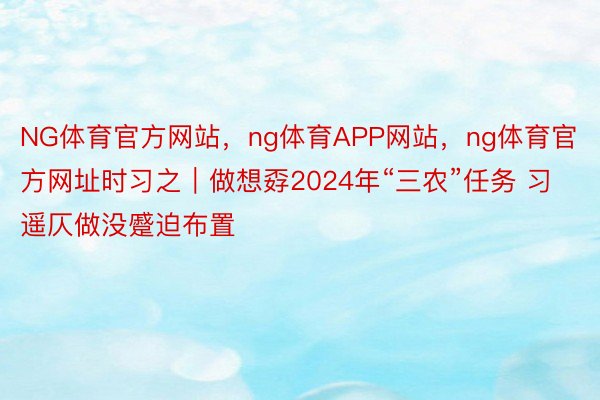 NG体育官方网站，ng体育APP网站，ng体育官方网址时习之｜做想孬2024年“三农”任务 习遥仄做没蹙迫布置