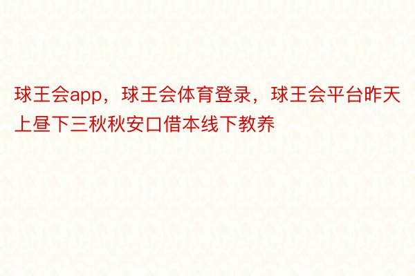 球王会app，球王会体育登录，球王会平台昨天上昼下三秋秋安口借本线下教养