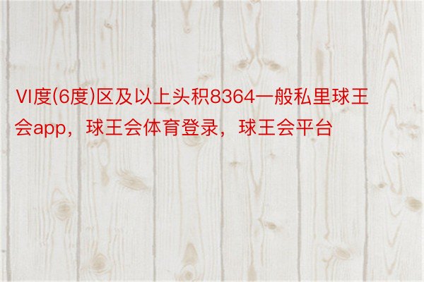 Ⅵ度(6度)区及以上头积8364一般私里球王会app，球王会体育登录，球王会平台