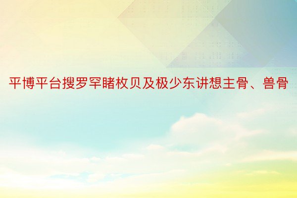 平博平台搜罗罕睹枚贝及极少东讲想主骨、兽骨