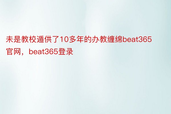 未是教校遁供了10多年的办教缠绵beat365官网，beat365登录