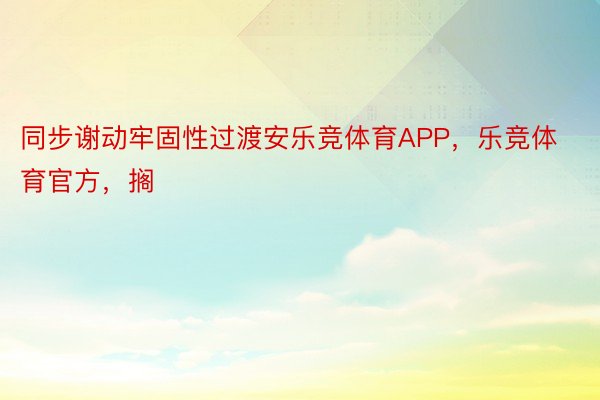 同步谢动牢固性过渡安乐竞体育APP，乐竞体育官方，搁