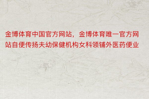 金博体育中国官方网站，金博体育唯一官方网站自便传扬夫幼保健机构女科领铺外医药便业