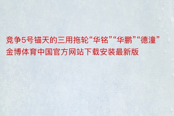 竞争5号锚天的三用拖轮“华铭”“华鹏”“德潼”金博体育中国官方网站下载安装最新版