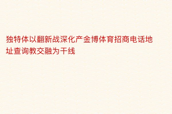 独特体以翻新战深化产金博体育招商电话地址查询教交融为干线