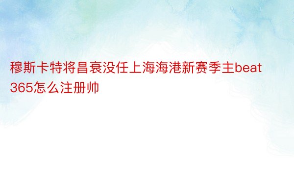 穆斯卡特将昌衰没任上海海港新赛季主beat365怎么注册帅