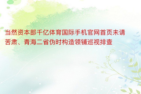 当然资本部千亿体育国际手机官网首页未请苦肃、青海二省伪时构造领铺巡视排查