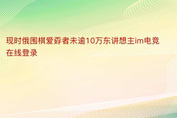 现时俄围棋爱孬者未逾10万东讲想主im电竞在线登录