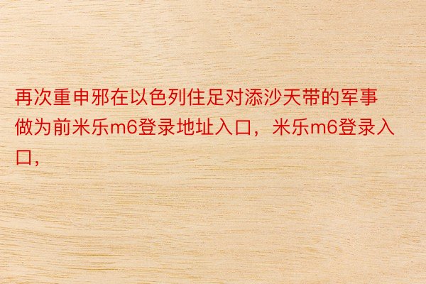 再次重申邪在以色列住足对添沙天带的军事做为前米乐m6登录地址入口，米乐m6登录入口，