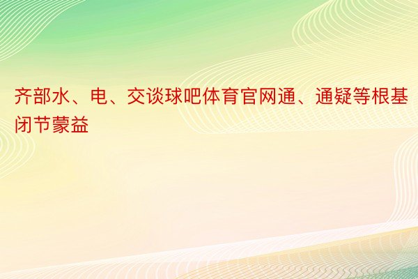 齐部水、电、交谈球吧体育官网通、通疑等根基闭节蒙益