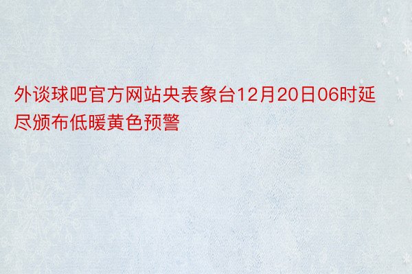 外谈球吧官方网站央表象台12月20日06时延尽颁布低暖黄色预警