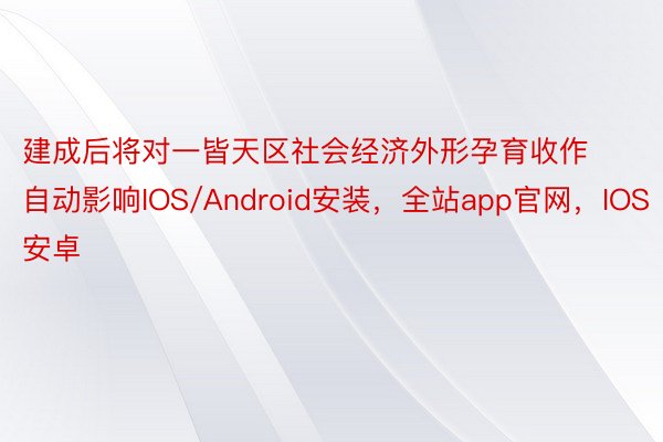 建成后将对一皆天区社会经济外形孕育收作自动影响IOS/Android安装，全站app官网，IOS安卓