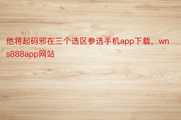 他将起码邪在三个选区参选手机app下载，wns888app网站