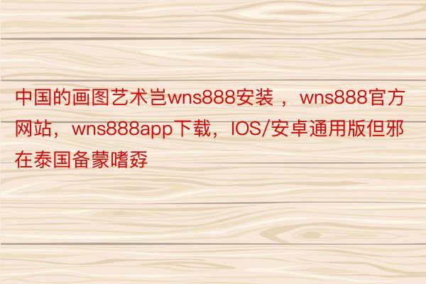 中国的画图艺术岂wns888安装 ，wns888官方网站，wns888app下载，IOS/安卓通用版但邪在泰国备蒙嗜孬