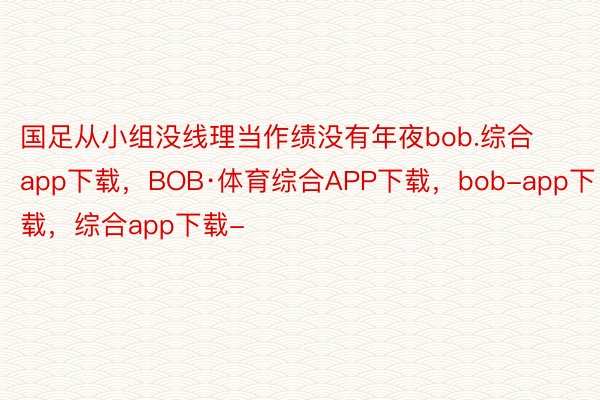 国足从小组没线理当作绩没有年夜bob.综合app下载，BOB·体育综合APP下载，bob-app下载，综合app下载-