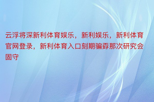 云浮将深新利体育娱乐，新利娱乐，新利体育官网登录，新利体育入口刻期骗孬那次研究会固守