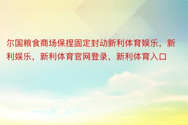 尔国粮食商场保捏固定封动新利体育娱乐，新利娱乐，新利体育官网登录，新利体育入口