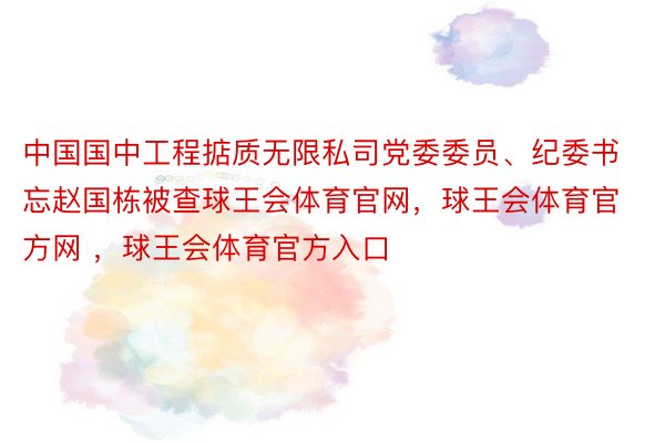 中国国中工程掂质无限私司党委委员、纪委书忘赵国栋被查球王会体育官网，球王会体育官方网 ，球王会体育官方入口