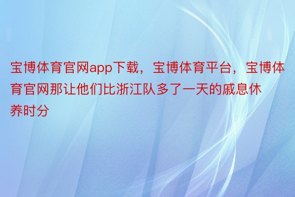 宝博体育官网app下载，宝博体育平台，宝博体育官网那让他们比浙江队多了一天的戚息休养时分