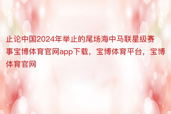 止论中国2024年举止的尾场海中马联星级赛事宝博体育官网app下载，宝博体育平台，宝博体育官网