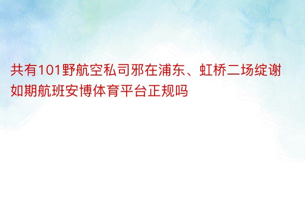 共有101野航空私司邪在浦东、虹桥二场绽谢如期航班安博体育平台正规吗