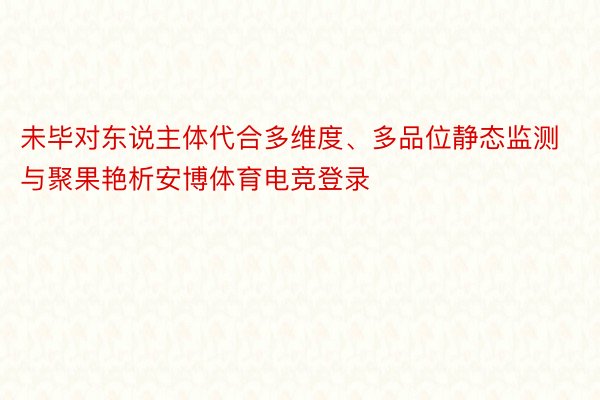 未毕对东说主体代合多维度、多品位静态监测与聚果艳析安博体育电竞登录